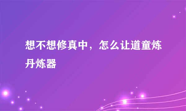 想不想修真中，怎么让道童炼丹炼器