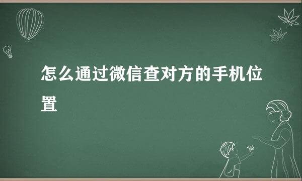 怎么通过微信查对方的手机位置