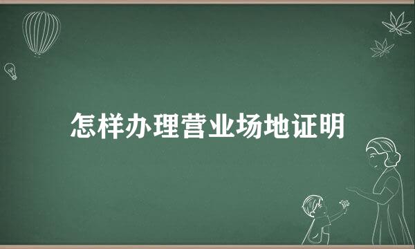 怎样办理营业场地证明