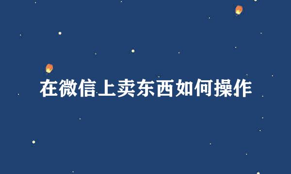 在微信上卖东西如何操作