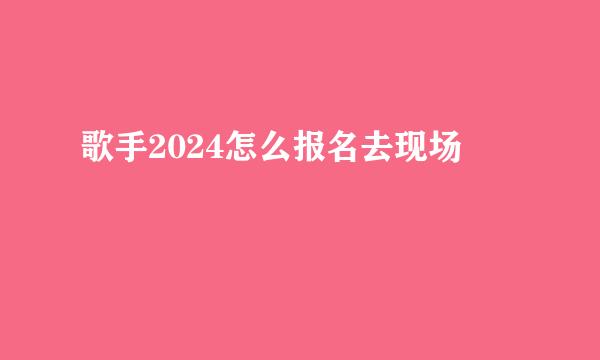 歌手2024怎么报名去现场