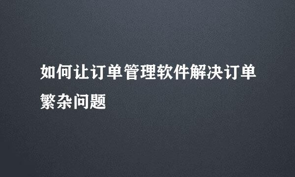 如何让订单管理软件解决订单繁杂问题