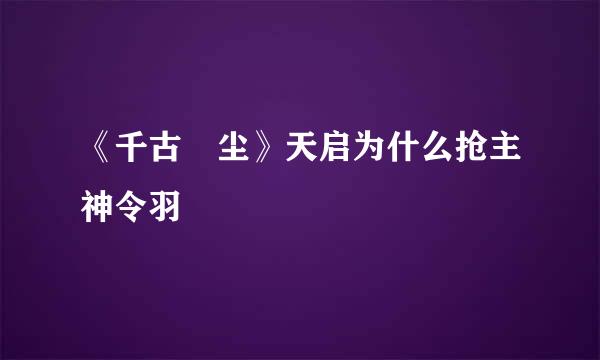 《千古玦尘》天启为什么抢主神令羽
