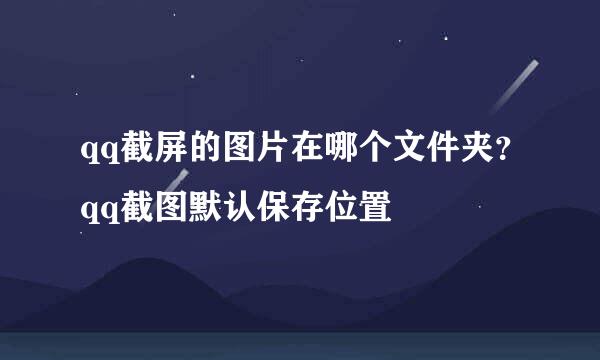 qq截屏的图片在哪个文件夹？qq截图默认保存位置