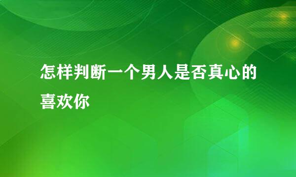 怎样判断一个男人是否真心的喜欢你