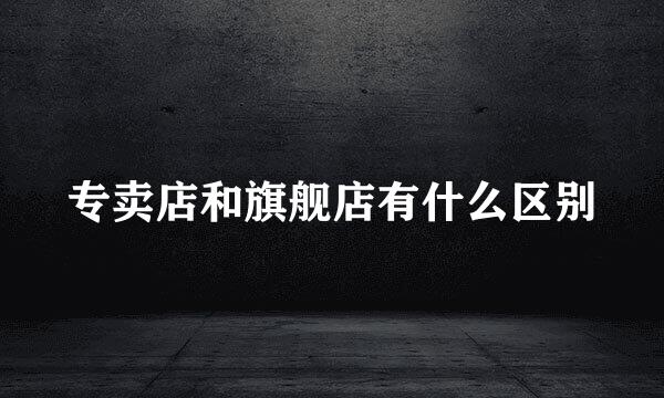 专卖店和旗舰店有什么区别