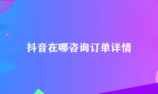 抖音在哪咨询订单详情