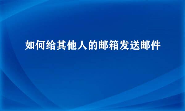 如何给其他人的邮箱发送邮件