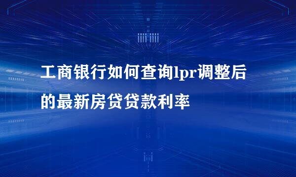 工商银行如何查询lpr调整后的最新房贷贷款利率