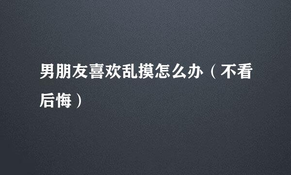 男朋友喜欢乱摸怎么办（不看后悔）