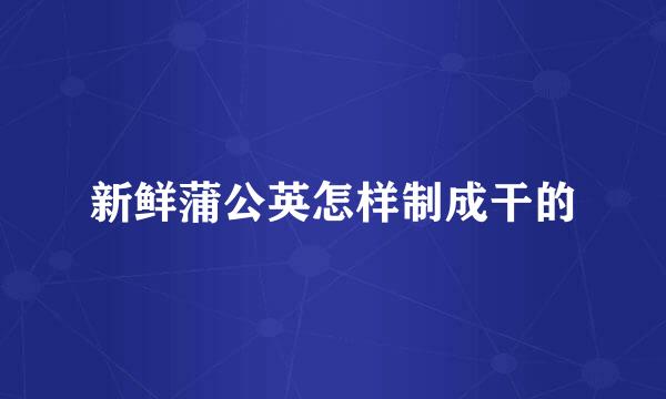 新鲜蒲公英怎样制成干的