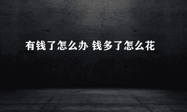 有钱了怎么办 钱多了怎么花