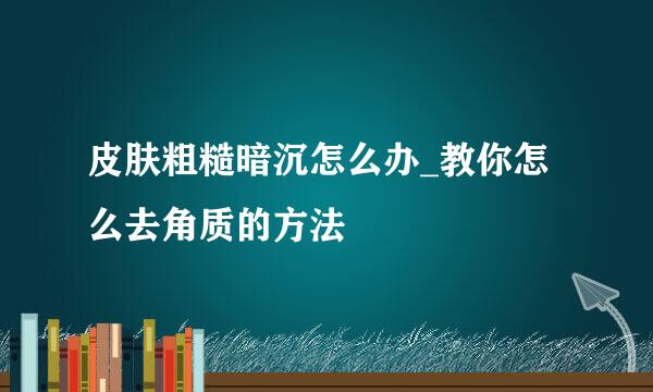 皮肤粗糙暗沉怎么办_教你怎么去角质的方法