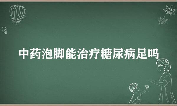 中药泡脚能治疗糖尿病足吗