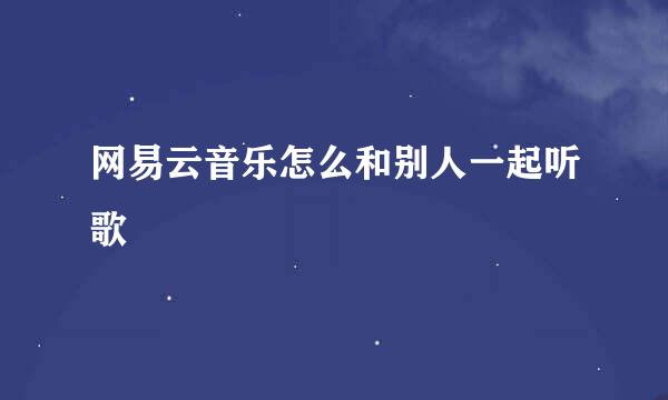 网易云音乐怎么和别人一起听歌