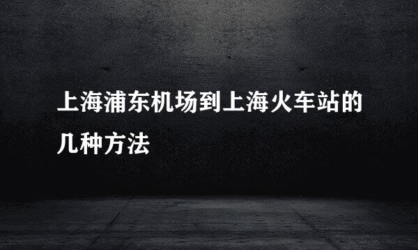 上海浦东机场到上海火车站的几种方法
