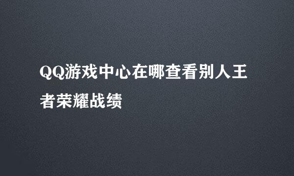 QQ游戏中心在哪查看别人王者荣耀战绩