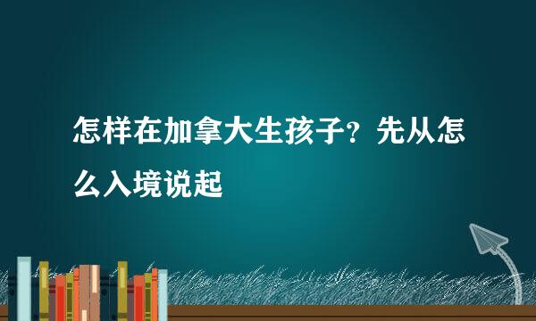 怎样在加拿大生孩子？先从怎么入境说起