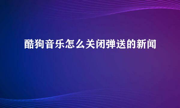 酷狗音乐怎么关闭弹送的新闻