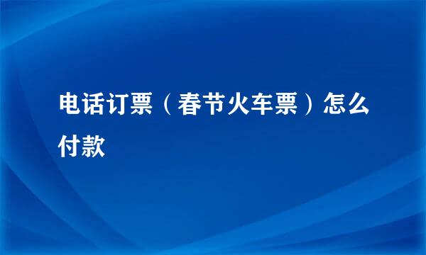 电话订票（春节火车票）怎么付款