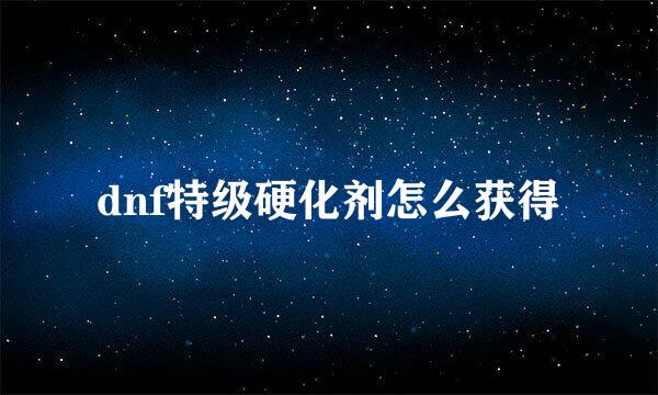dnf特级硬化剂怎么获得