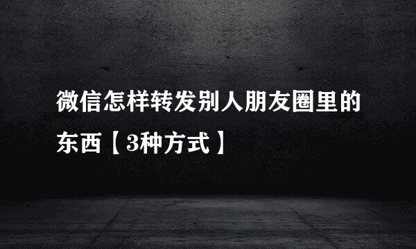 微信怎样转发别人朋友圈里的东西【3种方式】