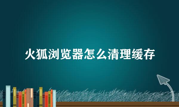 火狐浏览器怎么清理缓存