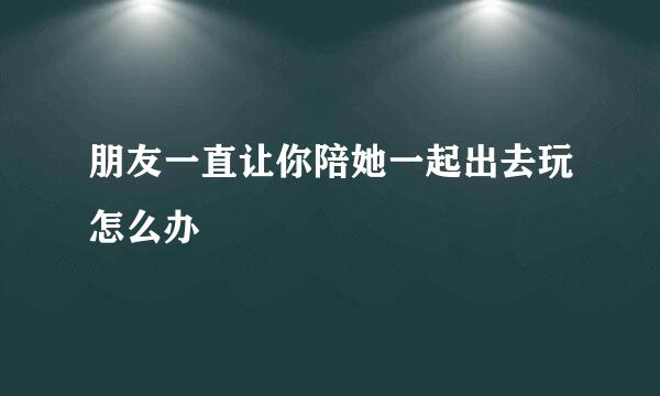 朋友一直让你陪她一起出去玩怎么办
