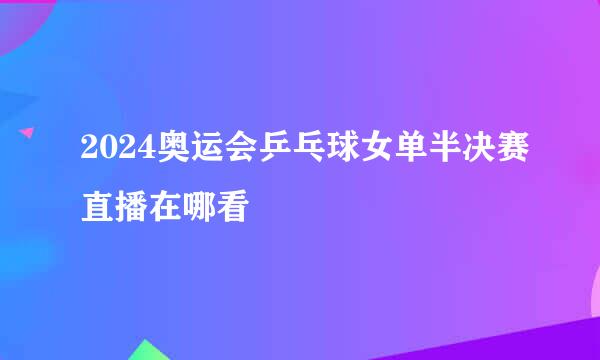 2024奥运会乒乓球女单半决赛直播在哪看