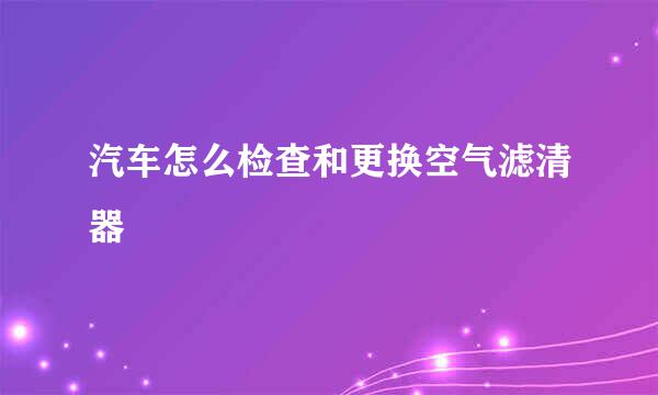 汽车怎么检查和更换空气滤清器