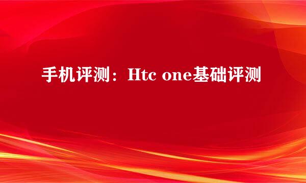 手机评测：Htc one基础评测