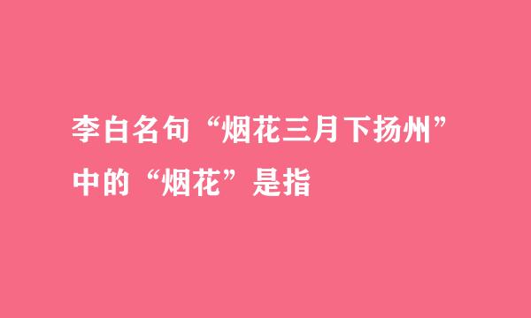 李白名句“烟花三月下扬州”中的“烟花”是指