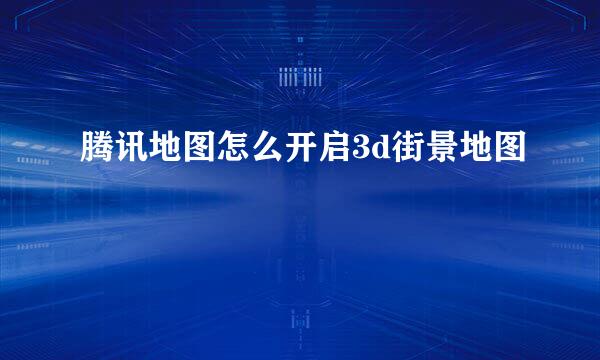 腾讯地图怎么开启3d街景地图