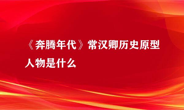 《奔腾年代》常汉卿历史原型人物是什么