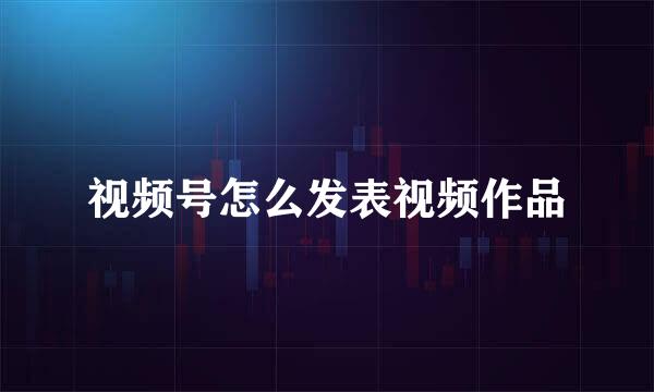 视频号怎么发表视频作品