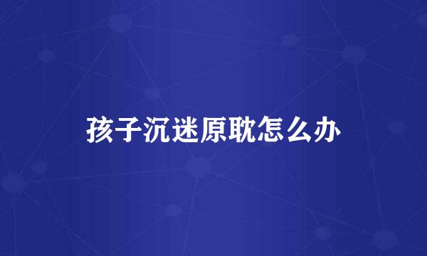 孩子沉迷原耽怎么办
