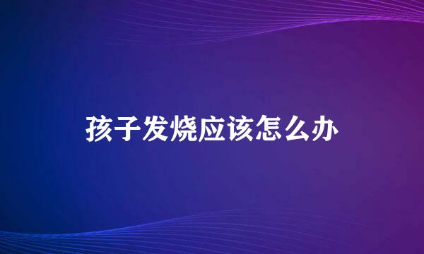 孩子发烧应该怎么办
