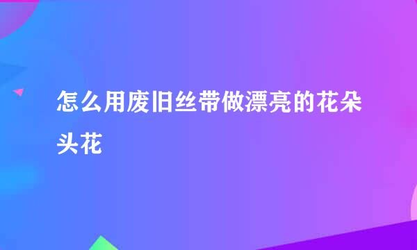 怎么用废旧丝带做漂亮的花朵头花