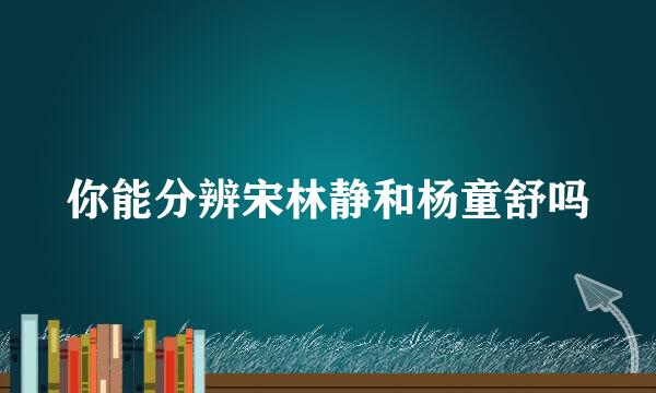 你能分辨宋林静和杨童舒吗