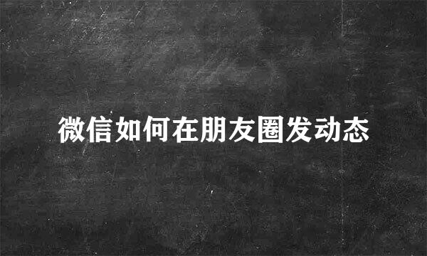 微信如何在朋友圈发动态