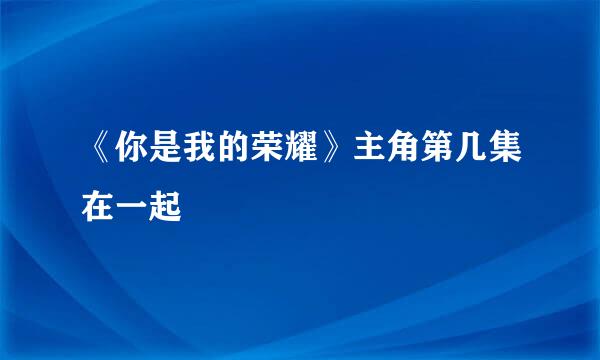 《你是我的荣耀》主角第几集在一起