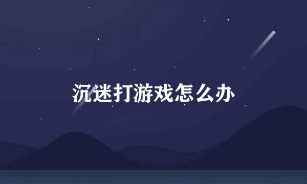 沉迷打游戏怎么办