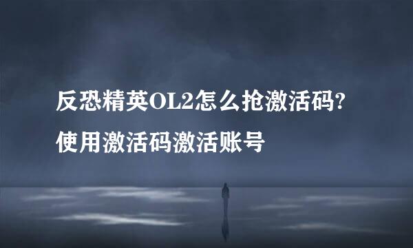 反恐精英OL2怎么抢激活码?使用激活码激活账号