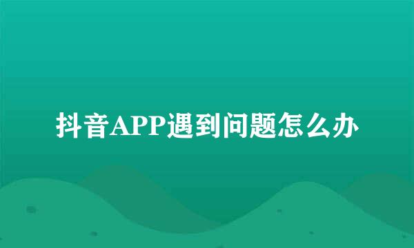 抖音APP遇到问题怎么办