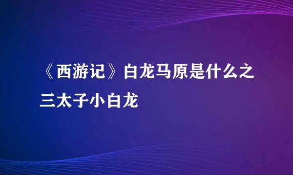 《西游记》白龙马原是什么之三太子小白龙