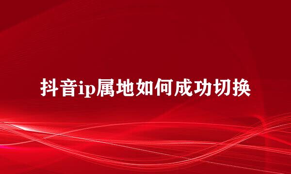 抖音ip属地如何成功切换