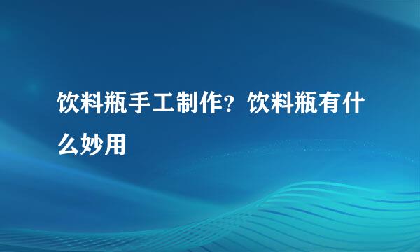 饮料瓶手工制作？饮料瓶有什么妙用
