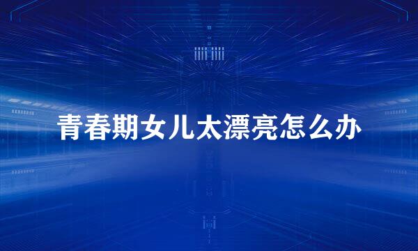 青春期女儿太漂亮怎么办