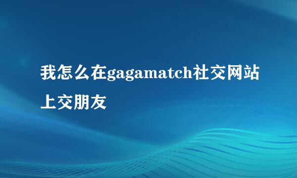 我怎么在gagamatch社交网站上交朋友