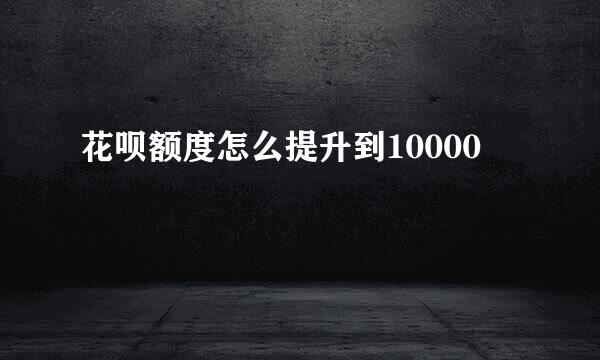 花呗额度怎么提升到10000
